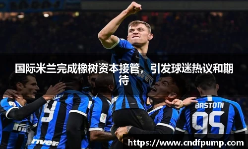 国际米兰完成橡树资本接管，引发球迷热议和期待