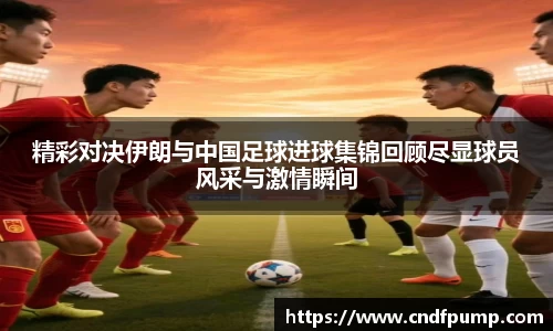 精彩对决伊朗与中国足球进球集锦回顾尽显球员风采与激情瞬间