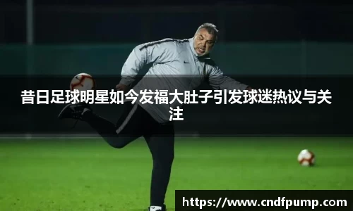 昔日足球明星如今发福大肚子引发球迷热议与关注